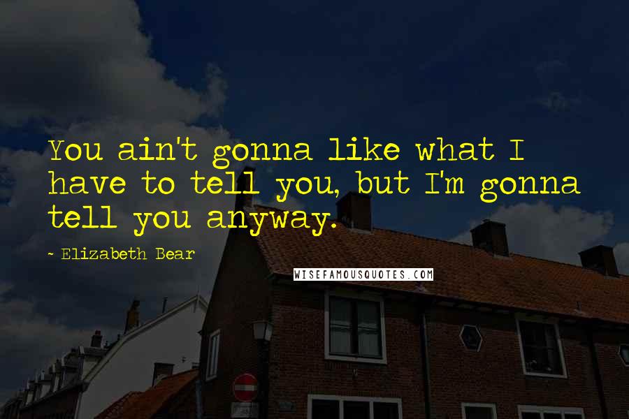 Elizabeth Bear Quotes: You ain't gonna like what I have to tell you, but I'm gonna tell you anyway.