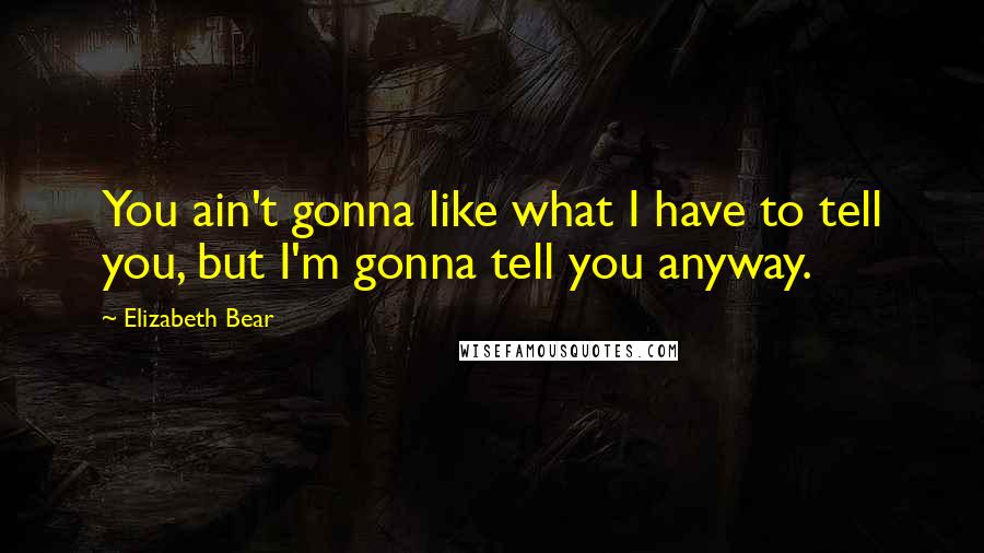 Elizabeth Bear Quotes: You ain't gonna like what I have to tell you, but I'm gonna tell you anyway.