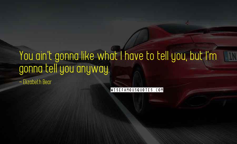 Elizabeth Bear Quotes: You ain't gonna like what I have to tell you, but I'm gonna tell you anyway.