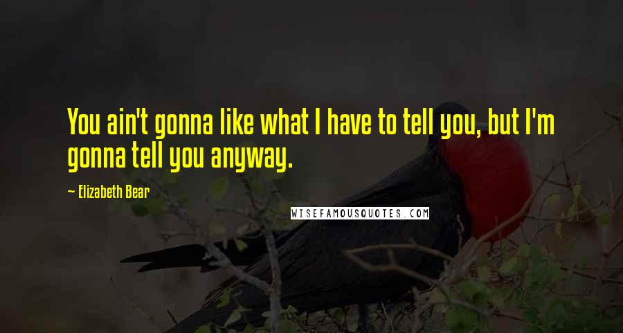 Elizabeth Bear Quotes: You ain't gonna like what I have to tell you, but I'm gonna tell you anyway.