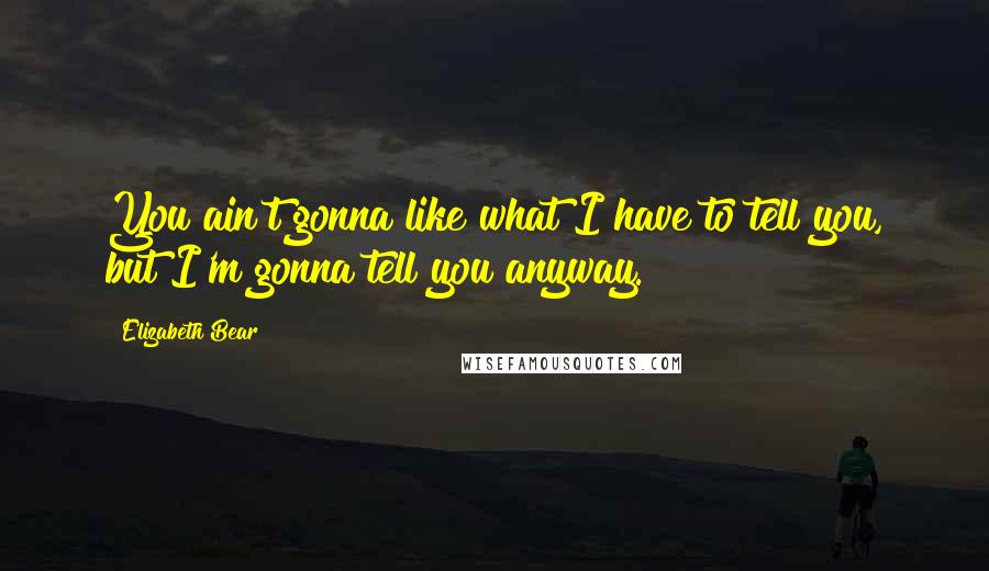 Elizabeth Bear Quotes: You ain't gonna like what I have to tell you, but I'm gonna tell you anyway.