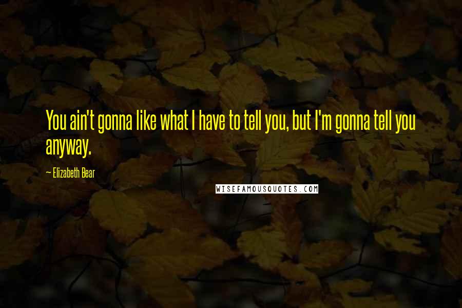 Elizabeth Bear Quotes: You ain't gonna like what I have to tell you, but I'm gonna tell you anyway.