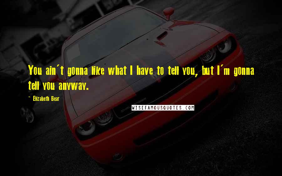 Elizabeth Bear Quotes: You ain't gonna like what I have to tell you, but I'm gonna tell you anyway.