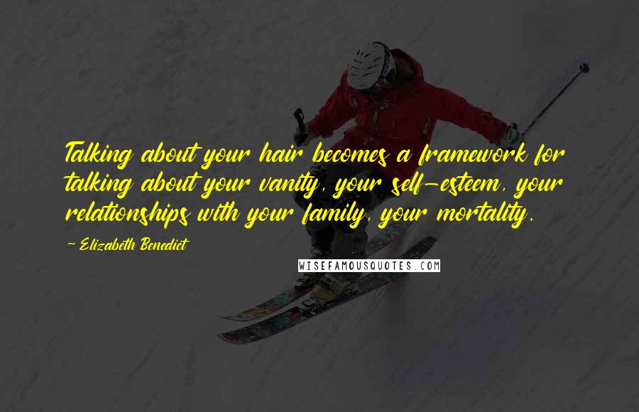 Elizabeth Benedict Quotes: Talking about your hair becomes a framework for talking about your vanity, your self-esteem, your relationships with your family, your mortality.