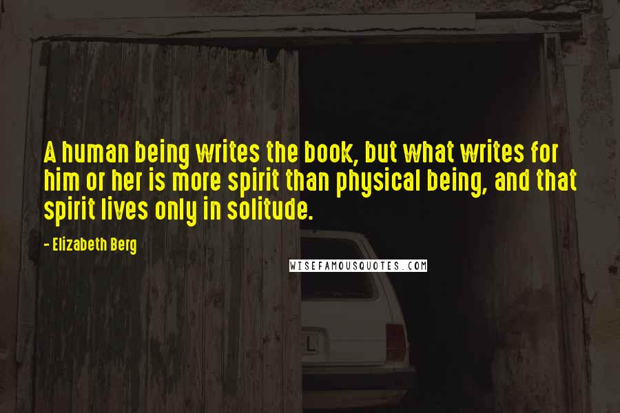 Elizabeth Berg Quotes: A human being writes the book, but what writes for him or her is more spirit than physical being, and that spirit lives only in solitude.