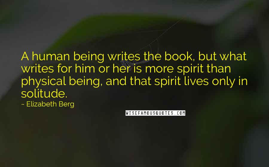 Elizabeth Berg Quotes: A human being writes the book, but what writes for him or her is more spirit than physical being, and that spirit lives only in solitude.