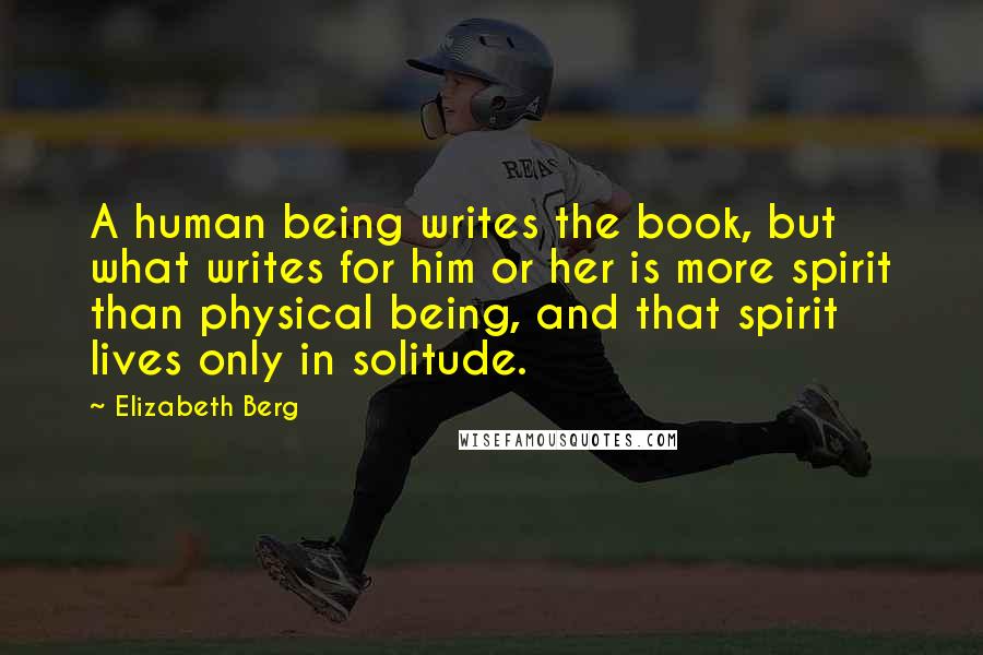 Elizabeth Berg Quotes: A human being writes the book, but what writes for him or her is more spirit than physical being, and that spirit lives only in solitude.