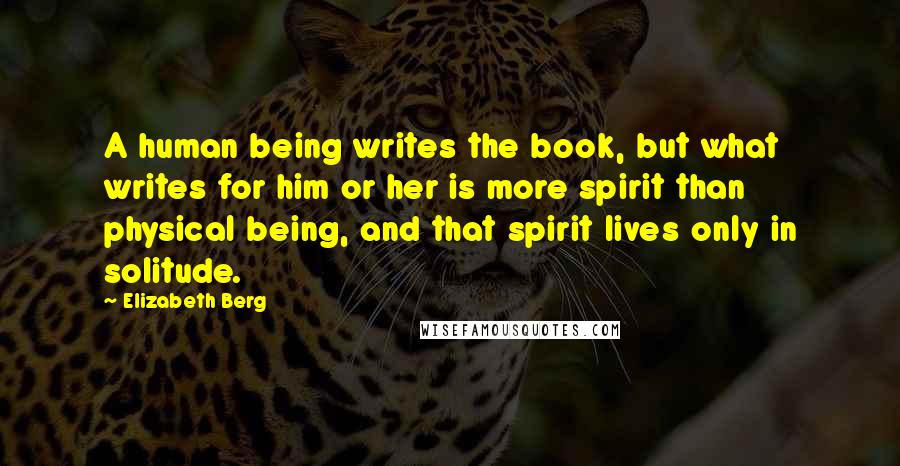 Elizabeth Berg Quotes: A human being writes the book, but what writes for him or her is more spirit than physical being, and that spirit lives only in solitude.