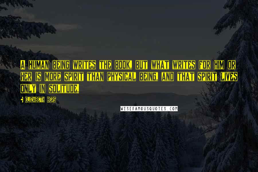 Elizabeth Berg Quotes: A human being writes the book, but what writes for him or her is more spirit than physical being, and that spirit lives only in solitude.