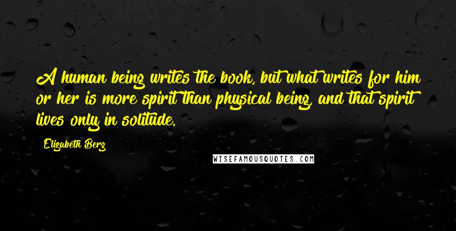 Elizabeth Berg Quotes: A human being writes the book, but what writes for him or her is more spirit than physical being, and that spirit lives only in solitude.