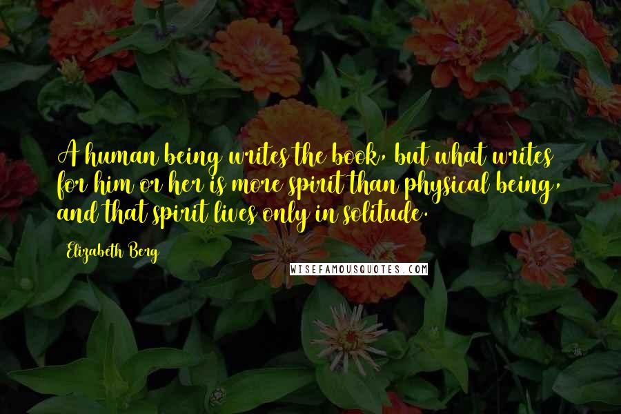 Elizabeth Berg Quotes: A human being writes the book, but what writes for him or her is more spirit than physical being, and that spirit lives only in solitude.