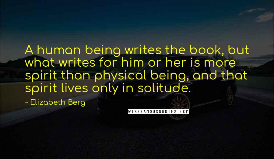 Elizabeth Berg Quotes: A human being writes the book, but what writes for him or her is more spirit than physical being, and that spirit lives only in solitude.