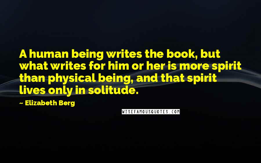 Elizabeth Berg Quotes: A human being writes the book, but what writes for him or her is more spirit than physical being, and that spirit lives only in solitude.