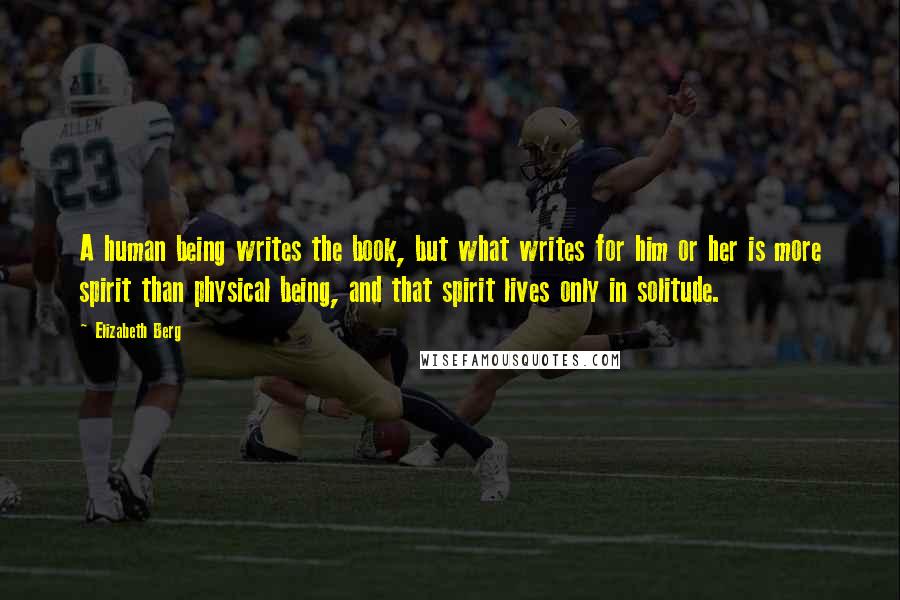 Elizabeth Berg Quotes: A human being writes the book, but what writes for him or her is more spirit than physical being, and that spirit lives only in solitude.