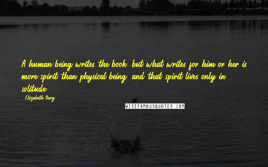 Elizabeth Berg Quotes: A human being writes the book, but what writes for him or her is more spirit than physical being, and that spirit lives only in solitude.