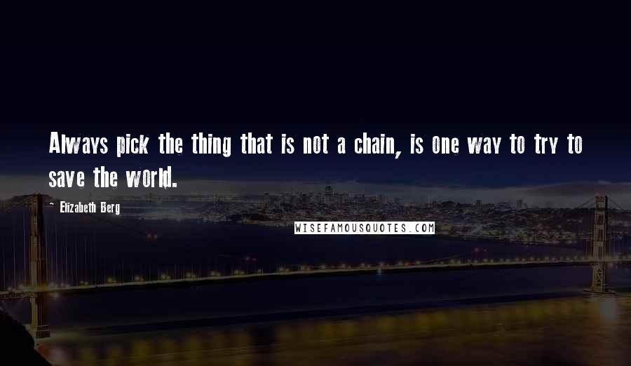 Elizabeth Berg Quotes: Always pick the thing that is not a chain, is one way to try to save the world.