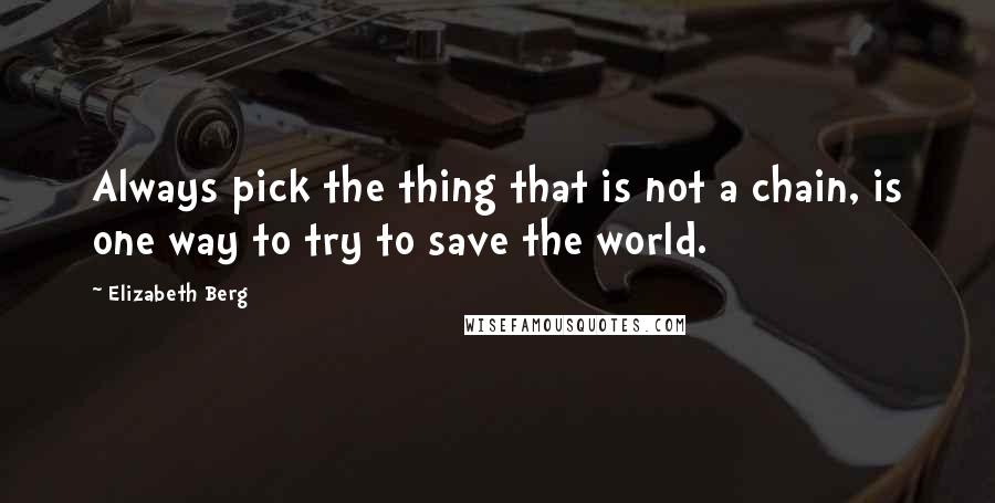 Elizabeth Berg Quotes: Always pick the thing that is not a chain, is one way to try to save the world.