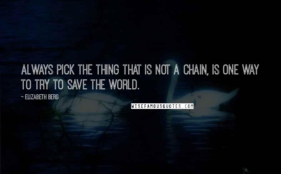 Elizabeth Berg Quotes: Always pick the thing that is not a chain, is one way to try to save the world.