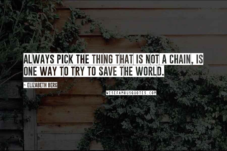 Elizabeth Berg Quotes: Always pick the thing that is not a chain, is one way to try to save the world.