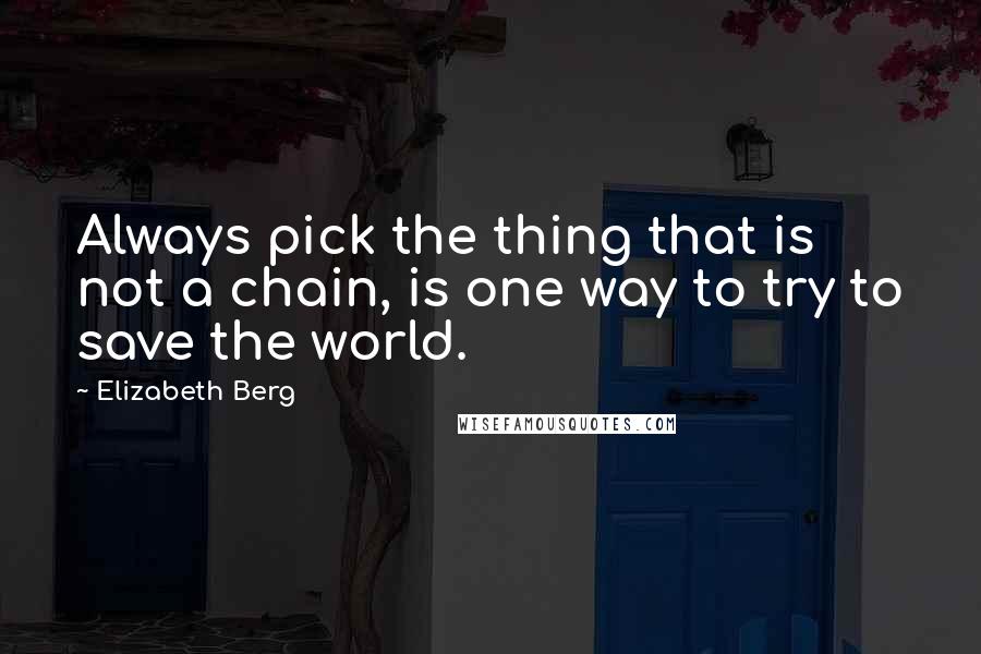 Elizabeth Berg Quotes: Always pick the thing that is not a chain, is one way to try to save the world.