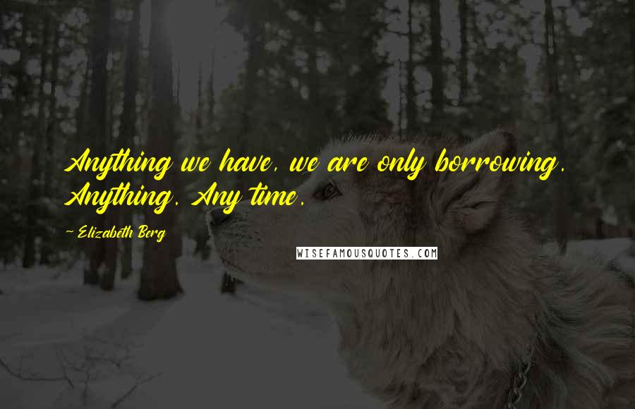 Elizabeth Berg Quotes: Anything we have, we are only borrowing. Anything. Any time.