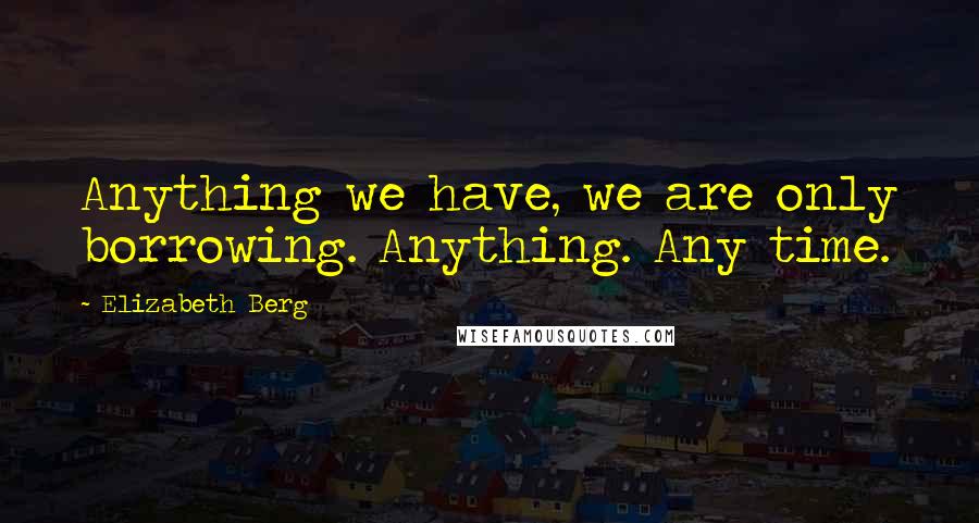 Elizabeth Berg Quotes: Anything we have, we are only borrowing. Anything. Any time.