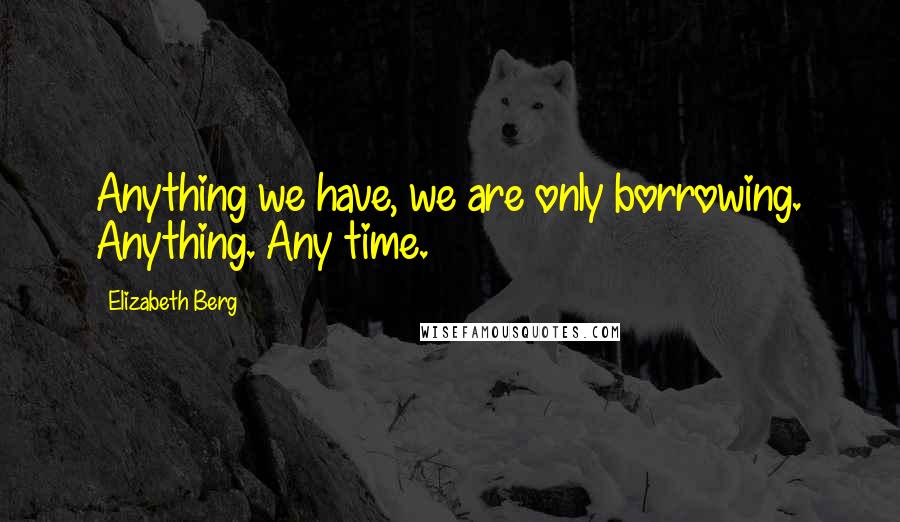 Elizabeth Berg Quotes: Anything we have, we are only borrowing. Anything. Any time.