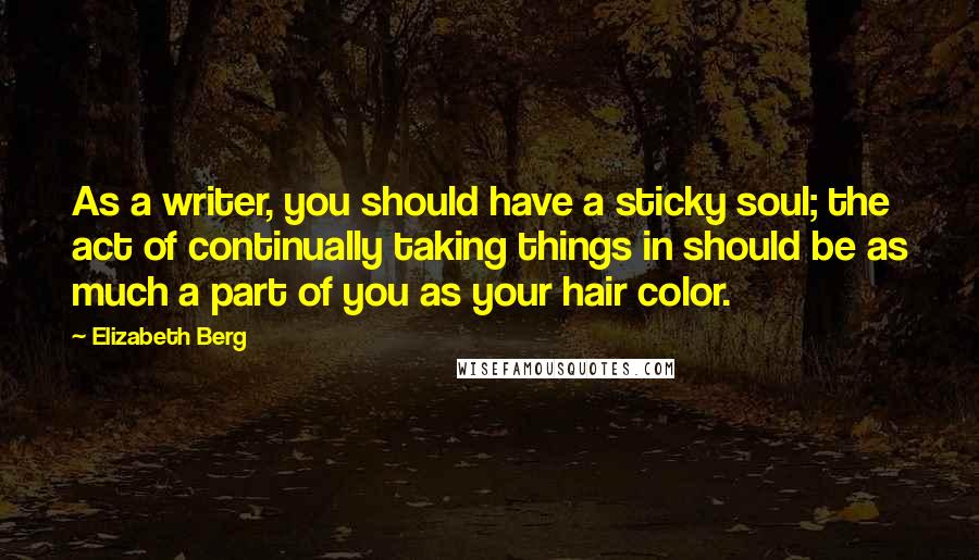 Elizabeth Berg Quotes: As a writer, you should have a sticky soul; the act of continually taking things in should be as much a part of you as your hair color.