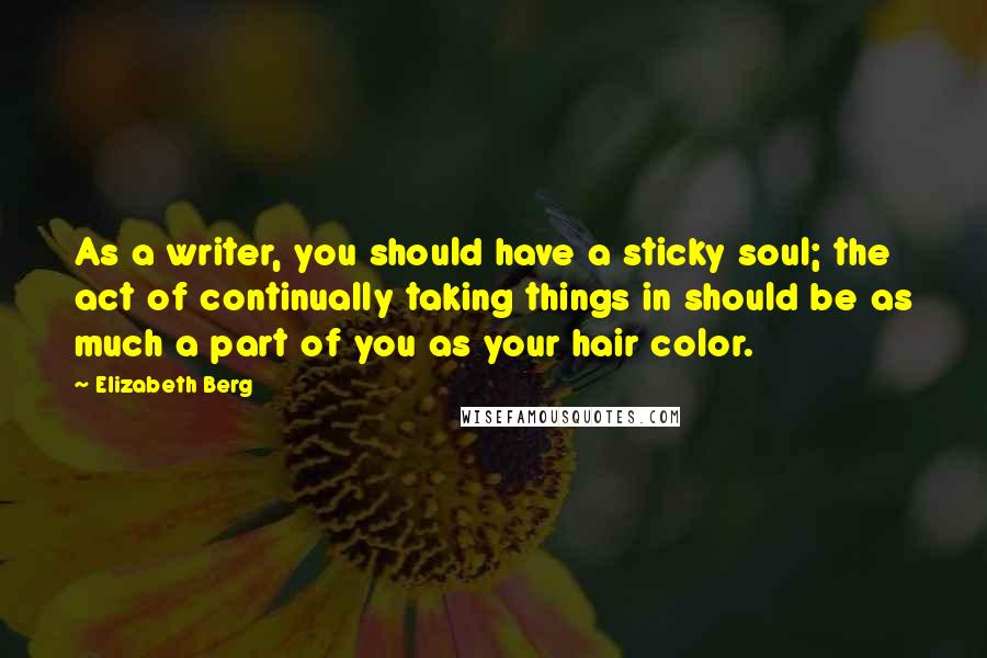 Elizabeth Berg Quotes: As a writer, you should have a sticky soul; the act of continually taking things in should be as much a part of you as your hair color.