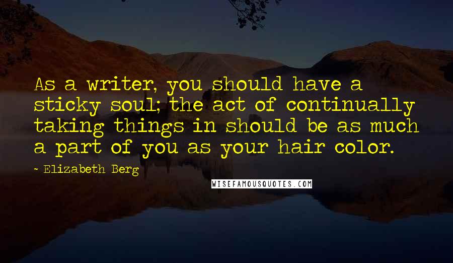 Elizabeth Berg Quotes: As a writer, you should have a sticky soul; the act of continually taking things in should be as much a part of you as your hair color.