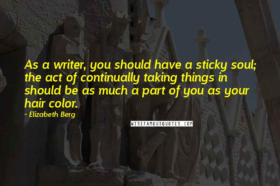 Elizabeth Berg Quotes: As a writer, you should have a sticky soul; the act of continually taking things in should be as much a part of you as your hair color.