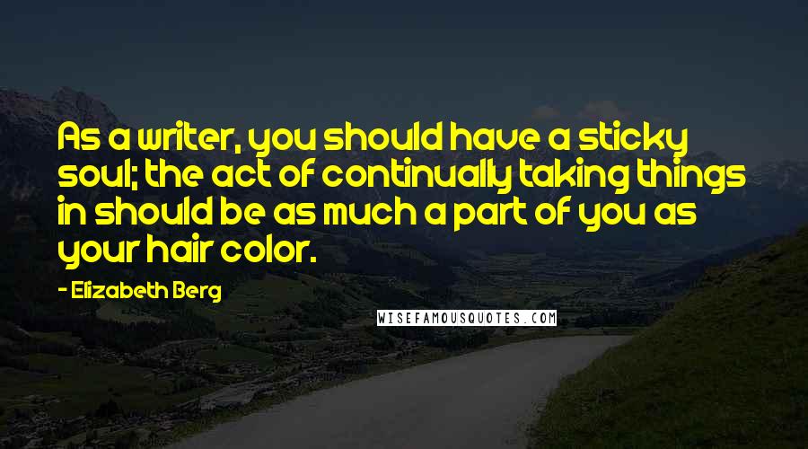 Elizabeth Berg Quotes: As a writer, you should have a sticky soul; the act of continually taking things in should be as much a part of you as your hair color.