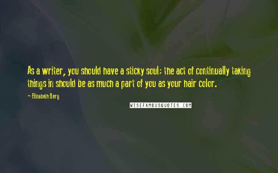 Elizabeth Berg Quotes: As a writer, you should have a sticky soul; the act of continually taking things in should be as much a part of you as your hair color.