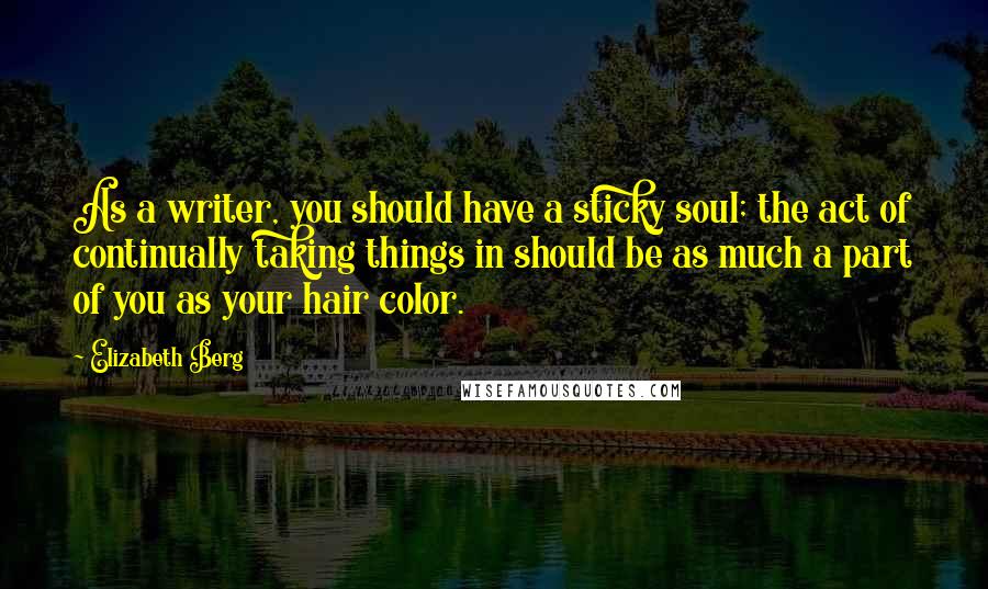 Elizabeth Berg Quotes: As a writer, you should have a sticky soul; the act of continually taking things in should be as much a part of you as your hair color.