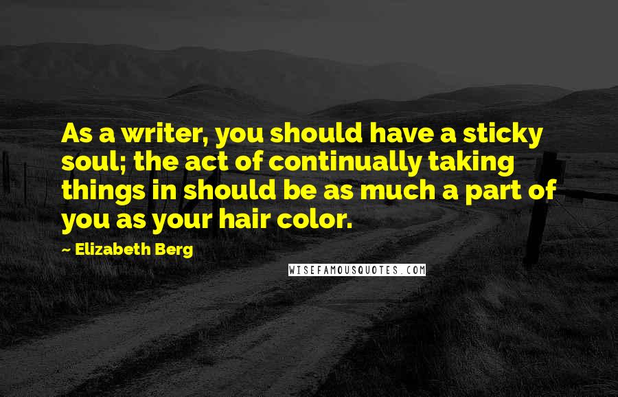 Elizabeth Berg Quotes: As a writer, you should have a sticky soul; the act of continually taking things in should be as much a part of you as your hair color.