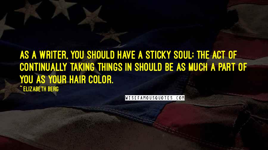 Elizabeth Berg Quotes: As a writer, you should have a sticky soul; the act of continually taking things in should be as much a part of you as your hair color.