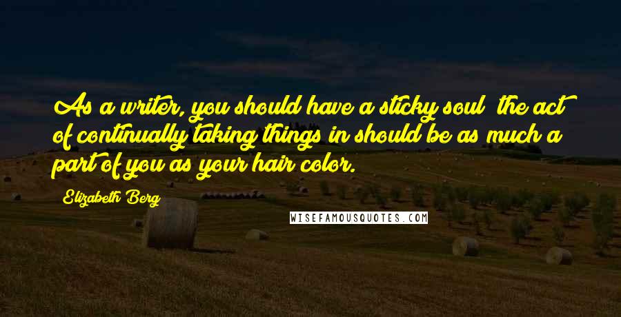 Elizabeth Berg Quotes: As a writer, you should have a sticky soul; the act of continually taking things in should be as much a part of you as your hair color.