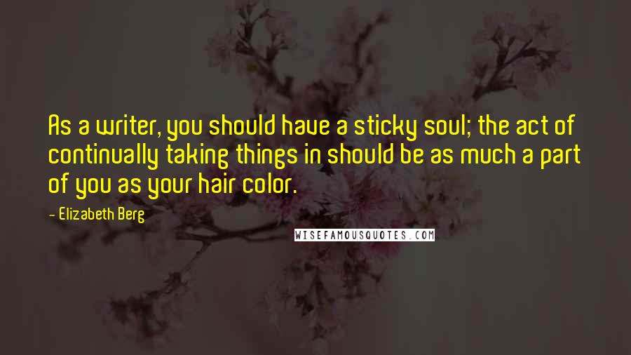 Elizabeth Berg Quotes: As a writer, you should have a sticky soul; the act of continually taking things in should be as much a part of you as your hair color.