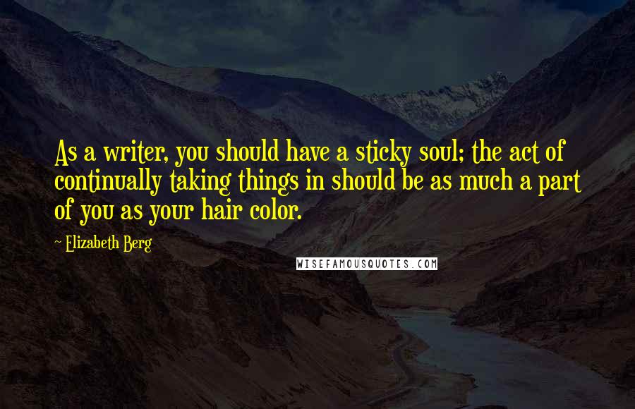 Elizabeth Berg Quotes: As a writer, you should have a sticky soul; the act of continually taking things in should be as much a part of you as your hair color.