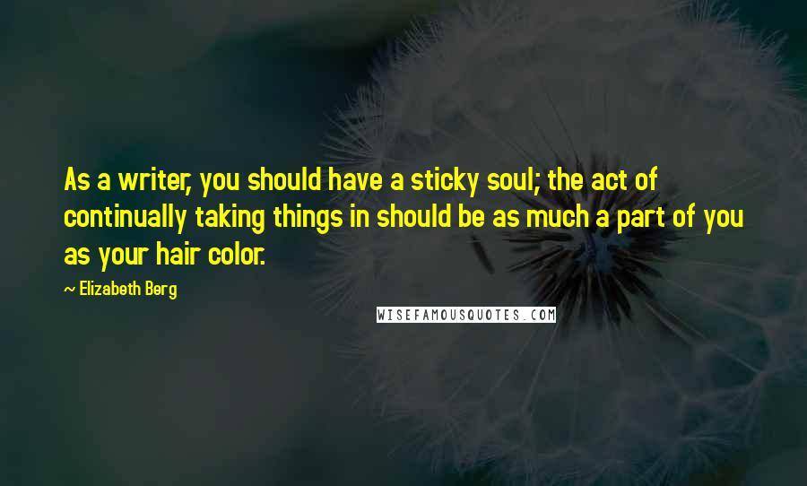 Elizabeth Berg Quotes: As a writer, you should have a sticky soul; the act of continually taking things in should be as much a part of you as your hair color.