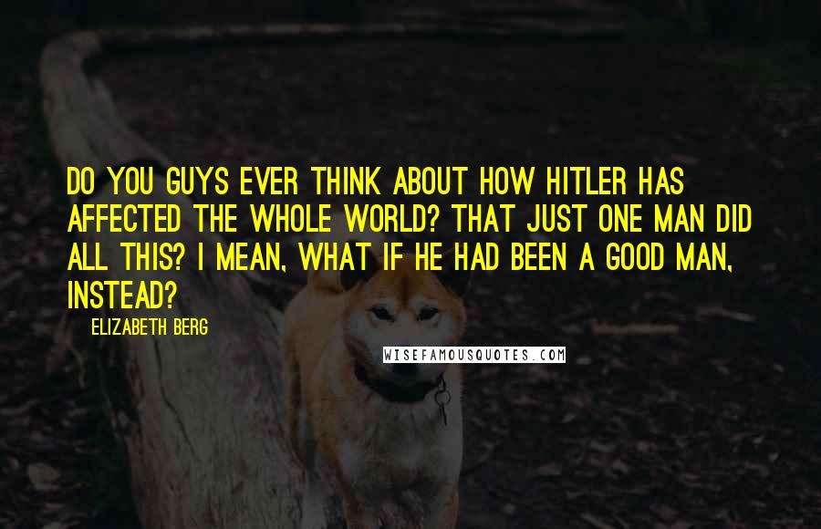 Elizabeth Berg Quotes: Do you guys ever think about how Hitler has affected the whole world? That just one man did all this? I mean, what if he had been a good man, instead?