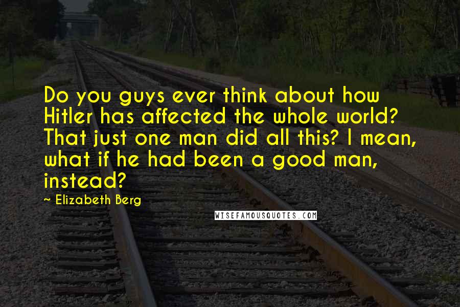 Elizabeth Berg Quotes: Do you guys ever think about how Hitler has affected the whole world? That just one man did all this? I mean, what if he had been a good man, instead?