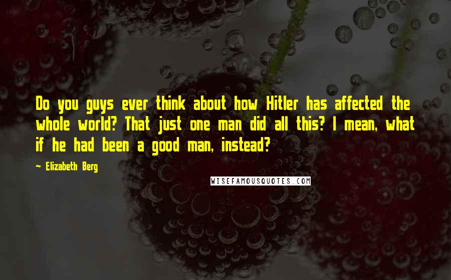 Elizabeth Berg Quotes: Do you guys ever think about how Hitler has affected the whole world? That just one man did all this? I mean, what if he had been a good man, instead?