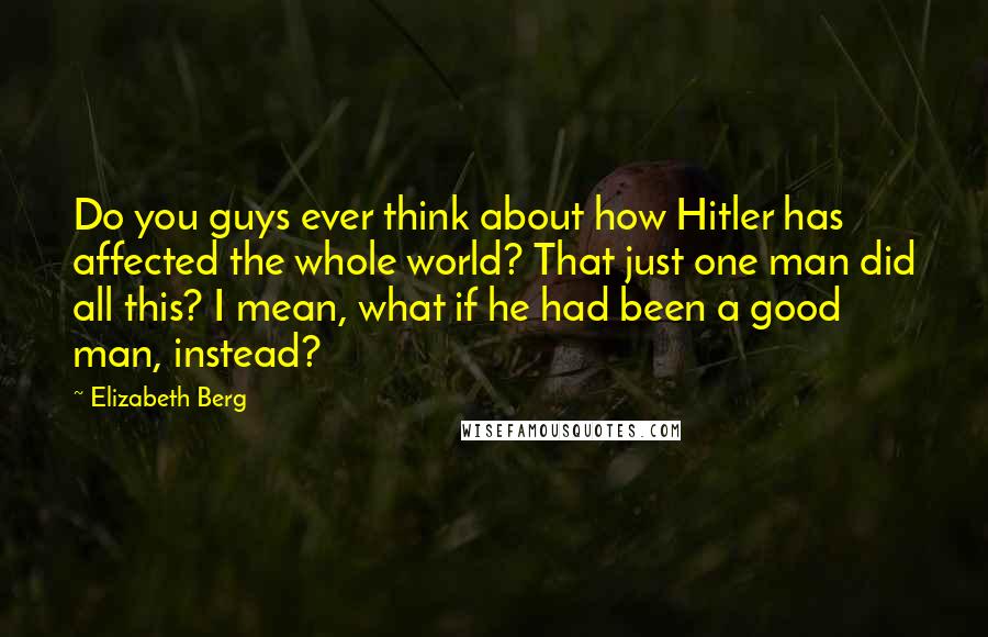 Elizabeth Berg Quotes: Do you guys ever think about how Hitler has affected the whole world? That just one man did all this? I mean, what if he had been a good man, instead?