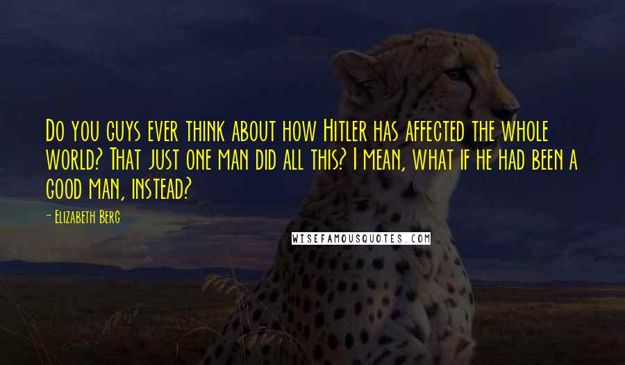Elizabeth Berg Quotes: Do you guys ever think about how Hitler has affected the whole world? That just one man did all this? I mean, what if he had been a good man, instead?