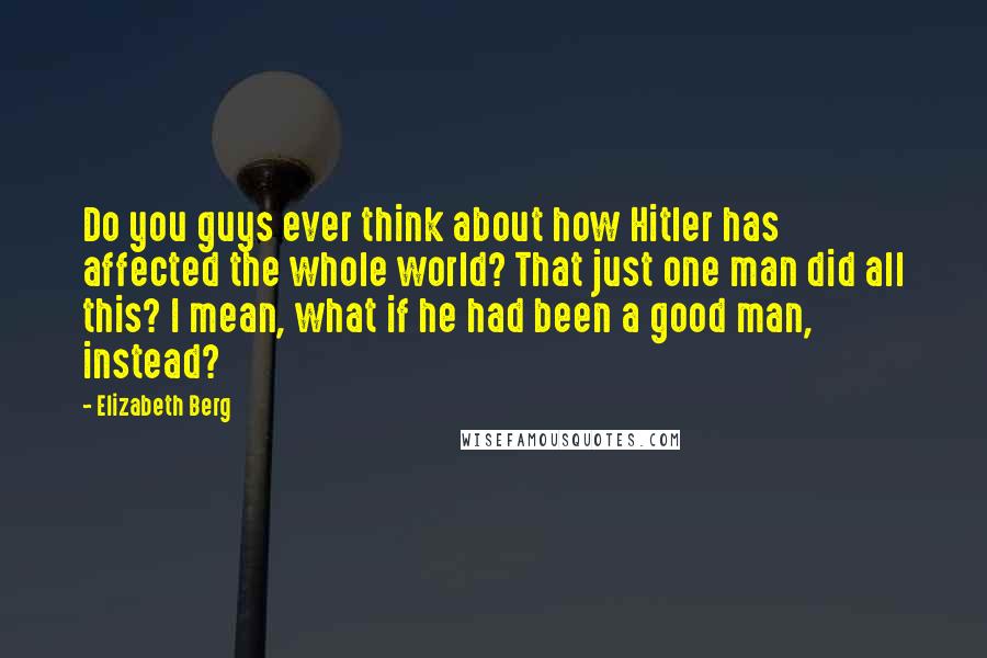 Elizabeth Berg Quotes: Do you guys ever think about how Hitler has affected the whole world? That just one man did all this? I mean, what if he had been a good man, instead?