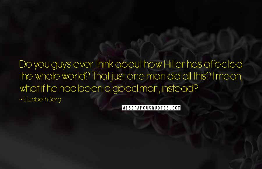 Elizabeth Berg Quotes: Do you guys ever think about how Hitler has affected the whole world? That just one man did all this? I mean, what if he had been a good man, instead?