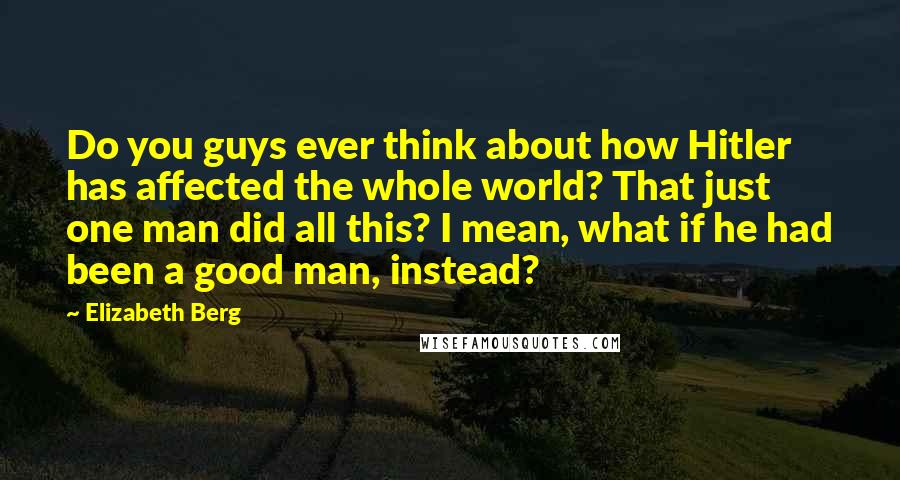 Elizabeth Berg Quotes: Do you guys ever think about how Hitler has affected the whole world? That just one man did all this? I mean, what if he had been a good man, instead?