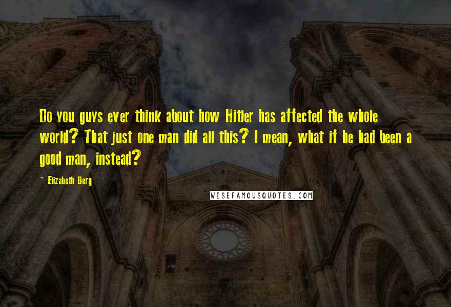 Elizabeth Berg Quotes: Do you guys ever think about how Hitler has affected the whole world? That just one man did all this? I mean, what if he had been a good man, instead?