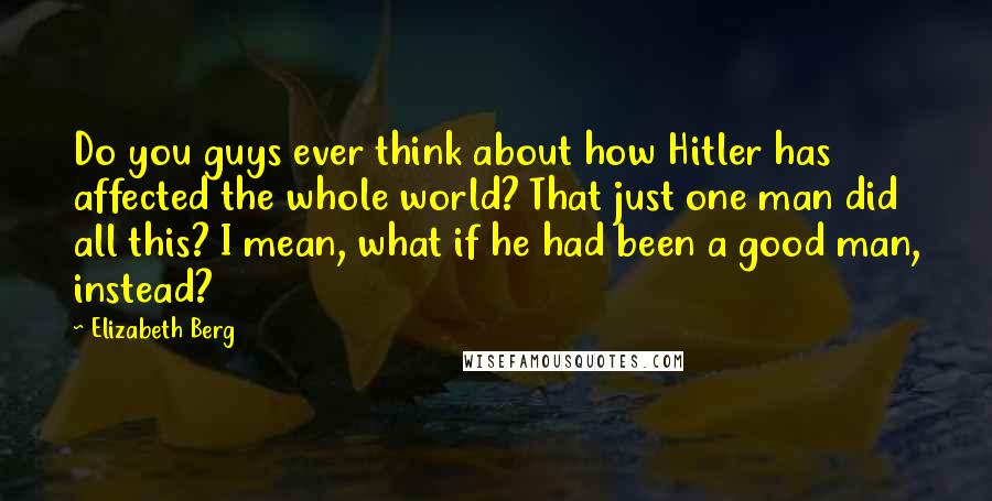 Elizabeth Berg Quotes: Do you guys ever think about how Hitler has affected the whole world? That just one man did all this? I mean, what if he had been a good man, instead?